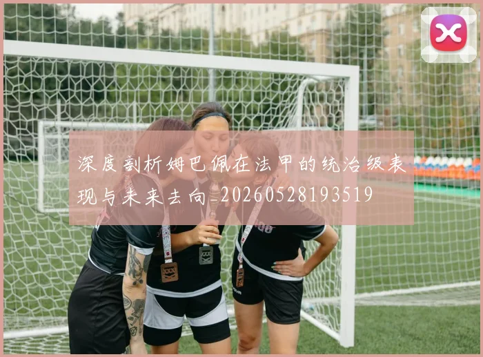 深度剖析姆巴佩在法甲的统治级表现与未来去向_20260528193519