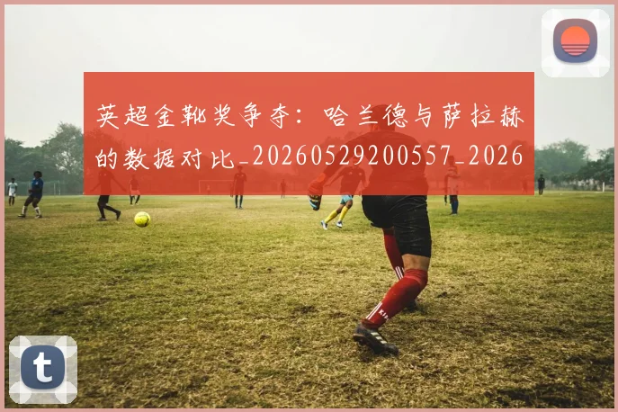 英超金靴奖争夺:哈兰德与萨拉赫的数据对比_20260529200557_20260702175044