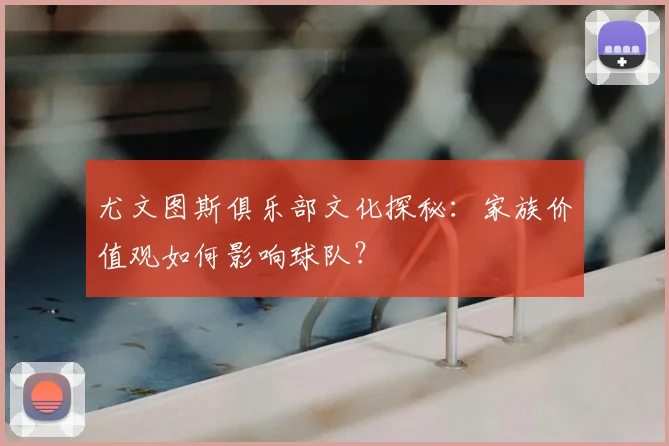 尤文图斯俱乐部文化探秘:家族价值观如何影响球队?