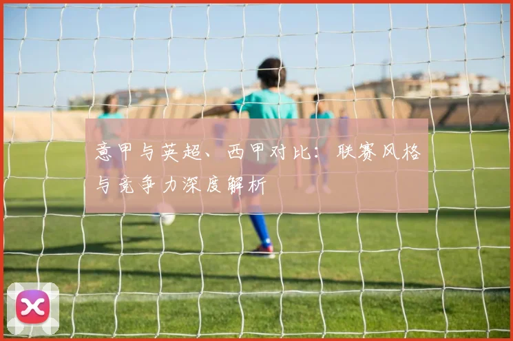 意甲与英超、西甲对比:联赛风格与竞争力深度解析