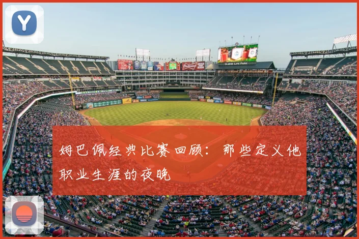 姆巴佩经典比赛回顾:那些定义他职业生涯的夜晚