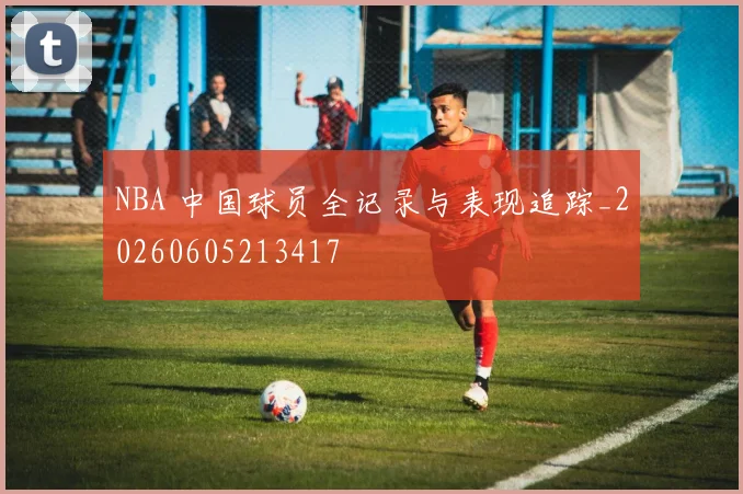 NBA 中国球员全记录与表现追踪_20260605213417