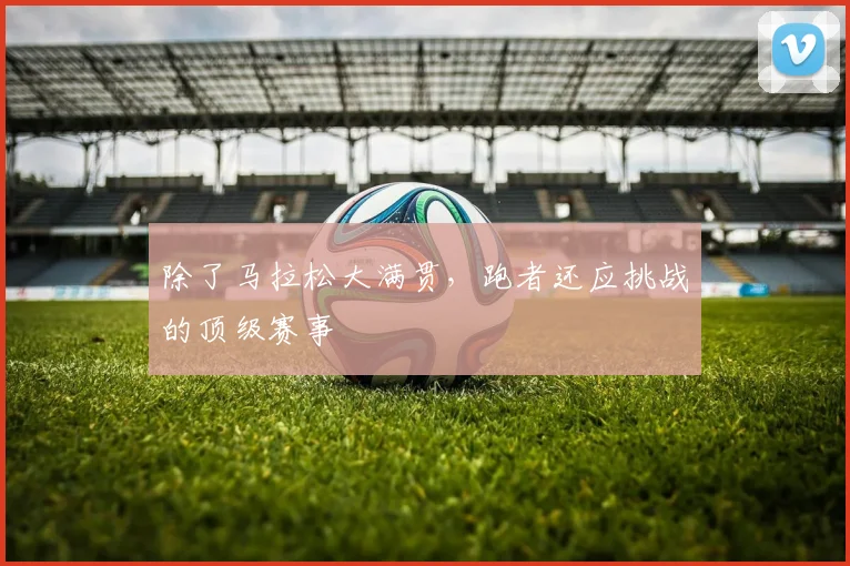 除了马拉松大满贯,跑者还应挑战的顶级赛事