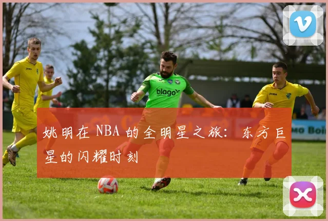 姚明在 NBA 的全明星之旅：东方巨星的闪耀时刻