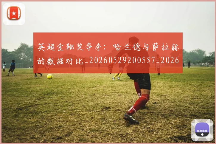 英超金靴奖争夺：哈兰德与萨拉赫的数据对比_20260529200557_20260702175044