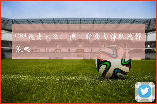 CBA选秀大会:热门新秀与球队选择策略