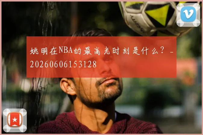 姚明在NBA的最高光时刻是什么?_20260606153128