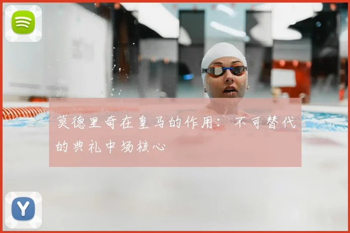 莫德里奇在皇马的作用:不可替代的典礼中场核心