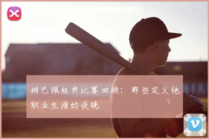 姆巴佩经典比赛回顾:那些定义他职业生涯的夜晚